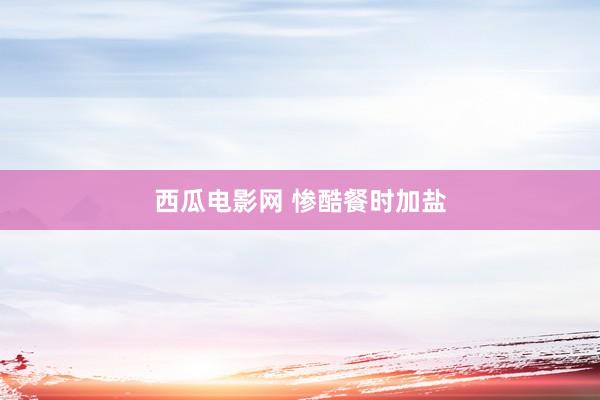 西瓜电影网 惨酷餐时加盐