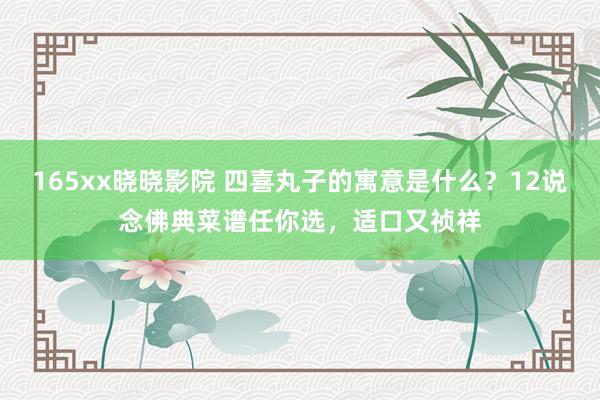 165xx晓晓影院 四喜丸子的寓意是什么？12说念佛典菜谱任你选，适口又祯祥