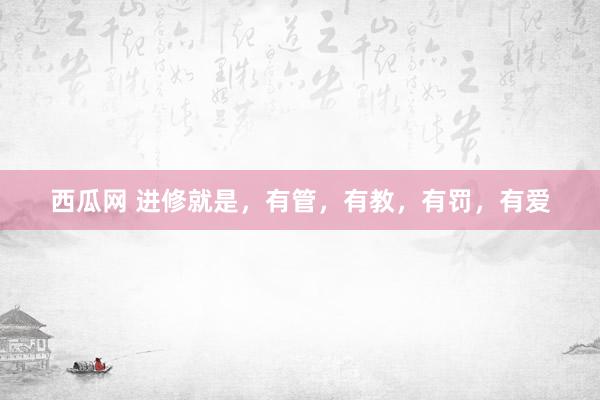 西瓜网 进修就是，有管，有教，有罚，有爱