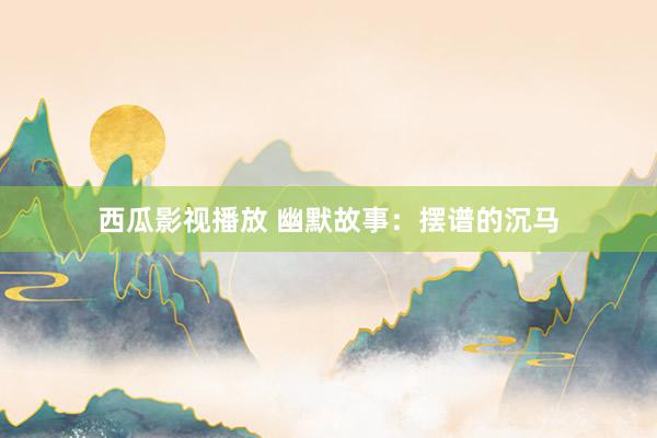 西瓜影视播放 幽默故事：摆谱的沉马