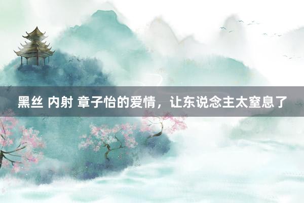 黑丝 内射 章子怡的爱情，让东说念主太窒息了