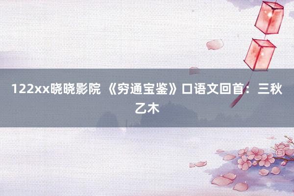 122xx晓晓影院 《穷通宝鉴》口语文回首：三秋乙木