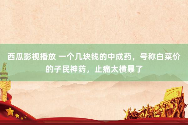 西瓜影视播放 一个几块钱的中成药，号称白菜价的子民神药，止痛太横暴了