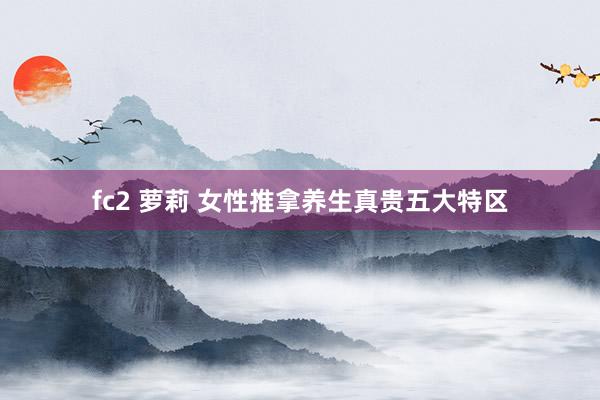 fc2 萝莉 女性推拿养生真贵五大特区