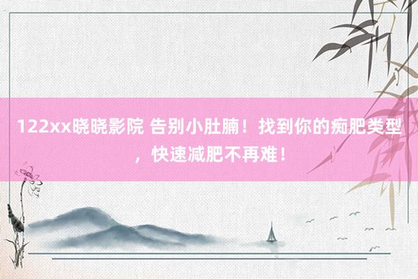 122xx晓晓影院 告别小肚腩！找到你的痴肥类型，快速减肥不再难！