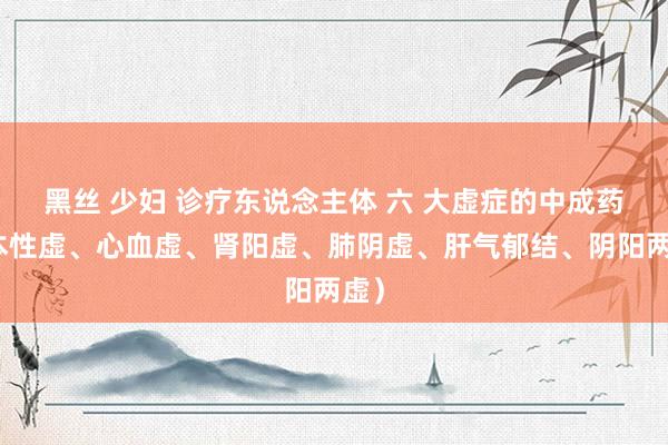 黑丝 少妇 诊疗东说念主体 六 大虚症的中成药（本性虚、心血虚、肾阳虚、肺阴虚、肝气郁结、阴阳两虚）