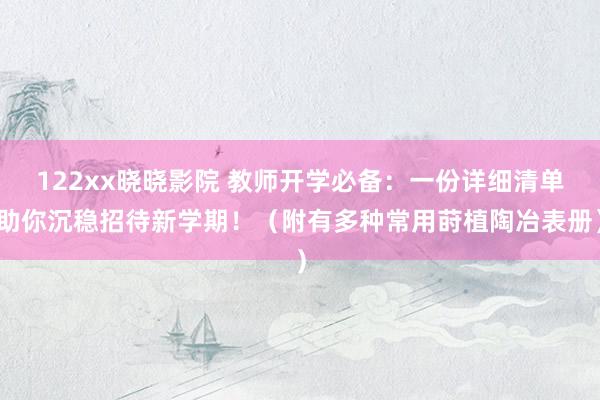 122xx晓晓影院 教师开学必备：一份详细清单助你沉稳招待新学期！（附有多种常用莳植陶冶表册）