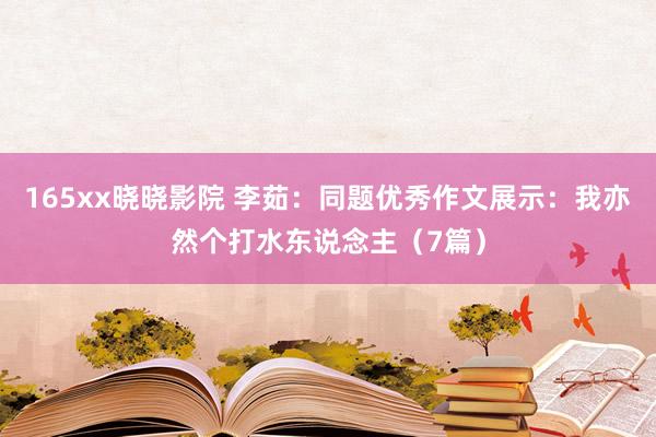 165xx晓晓影院 李茹：同题优秀作文展示：我亦然个打水东说念主（7篇）