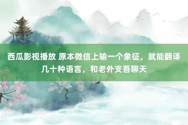 西瓜影视播放 原本微信上输一个象征，就能翻译几十种语言，和老外支吾聊天
