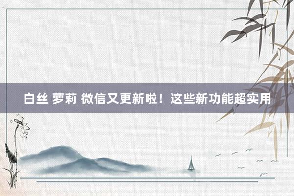 白丝 萝莉 微信又更新啦！这些新功能超实用