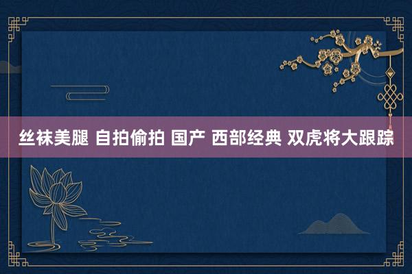 丝袜美腿 自拍偷拍 国产 西部经典 双虎将大跟踪