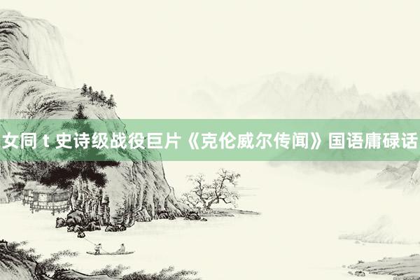女同 t 史诗级战役巨片《克伦威尔传闻》国语庸碌话